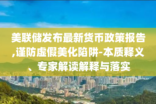 美聯(lián)儲(chǔ)發(fā)布最新貨幣政策報(bào)告,謹(jǐn)防虛假美化陷阱-本質(zhì)釋義、專家解讀解釋與落實(shí)