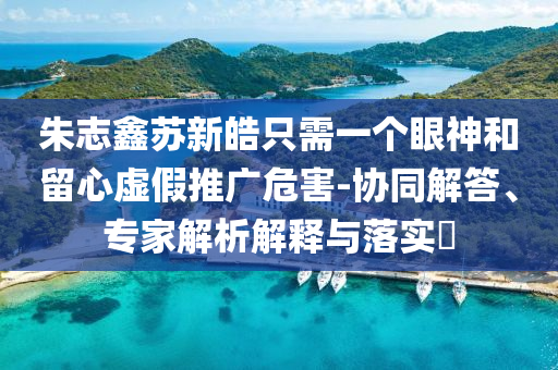 朱志鑫蘇新皓只需一個眼神和留心虛假推廣危害-協(xié)同解答、專家解析解釋與落實?