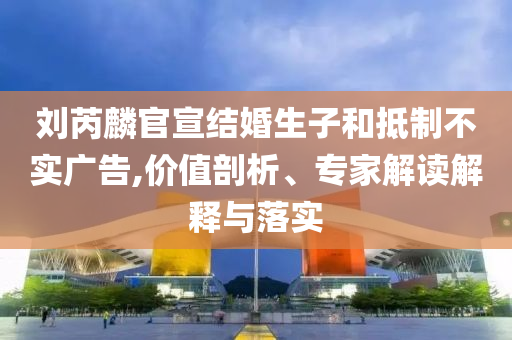 劉芮麟官宣結(jié)婚生子和抵制不實廣告,價值剖析、專家解讀解釋與落實