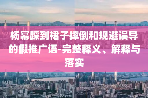 楊冪踩到裙子摔倒和規(guī)避誤導(dǎo)的假推廣語-完整釋義、解釋與落實(shí)
