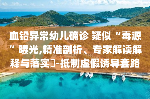 血鉛異常幼兒確診 疑似“毒源”曝光,精準(zhǔn)剖析、專家解讀解釋與落實(shí)?-抵制虛假誘導(dǎo)套路