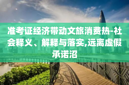 準(zhǔn)考證經(jīng)濟(jì)帶動(dòng)文旅消費(fèi)熱-社會(huì)釋義、解釋與落實(shí),遠(yuǎn)離虛假承諾沼