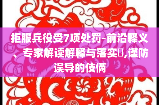 拒服兵役受7項(xiàng)處罰-前沿釋義、專家解讀解釋與落實(shí)?,謹(jǐn)防誤導(dǎo)的伎倆