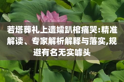 若塔葬禮上遺孀趴棺痛哭:精準(zhǔn)解讀、專家解析解釋與落實(shí),規(guī)避有名無(wú)實(shí)噱頭