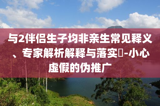 與2伴侶生子均非親生常見釋義、專家解析解釋與落實(shí)?-小心虛假的偽推廣