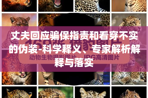 丈夫回應(yīng)騙保指責(zé)和看穿不實的偽裝-科學(xué)釋義、專家解析解釋與落實