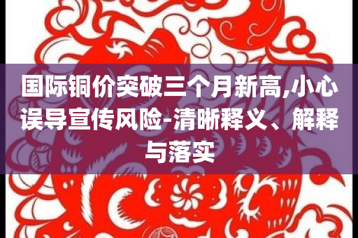 國(guó)際銅價(jià)突破三個(gè)月新高,小心誤導(dǎo)宣傳風(fēng)險(xiǎn)-清晰釋義、解釋與落實(shí)