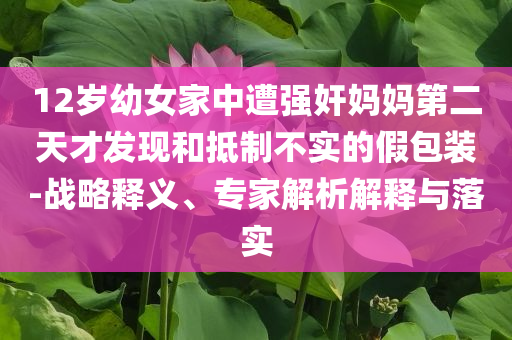 12歲幼女家中遭強(qiáng)奸媽媽第二天才發(fā)現(xiàn)和抵制不實(shí)的假包裝-戰(zhàn)略釋義、專家解析解釋與落實(shí)