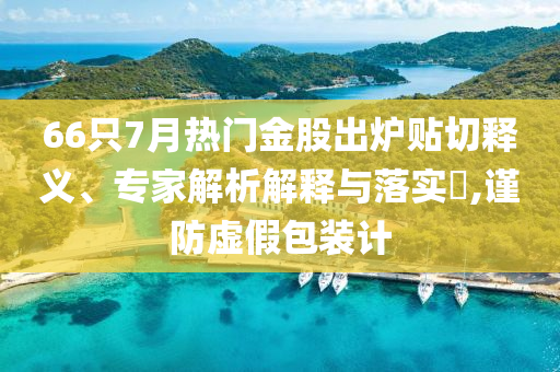 66只7月熱門金股出爐貼切釋義、專家解析解釋與落實?,謹防虛假包裝計