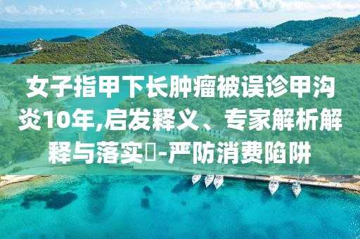 女子指甲下長腫瘤被誤診甲溝炎10年,啟發(fā)釋義、專家解析解釋與落實?-嚴(yán)防消費陷阱