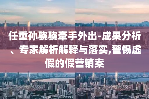 任重孫驍驍牽手外出-成果分析、專家解析解釋與落實,警惕虛假的假營銷案