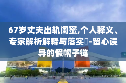 67歲丈夫出軌閨蜜,個(gè)人釋義、專家解析解釋與落實(shí)?-留心誤導(dǎo)的假幌子鏈