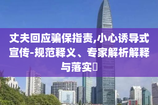 丈夫回應(yīng)騙保指責(zé),小心誘導(dǎo)式宣傳-規(guī)范釋義、專家解析解釋與落實(shí)?