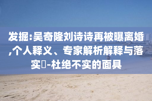 發(fā)掘:吳奇隆劉詩詩再被曝離婚,個人釋義、專家解析解釋與落實(shí)?-杜絕不實(shí)的面具