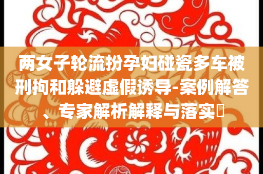 兩女子輪流扮孕婦碰瓷多車被刑拘和躲避虛假誘導(dǎo)-案例解答、專家解析解釋與落實?
