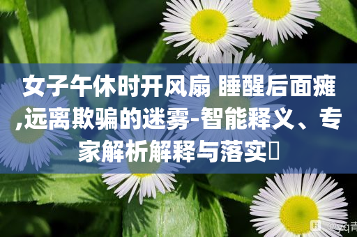女子午休時開風(fēng)扇 睡醒后面癱,遠(yuǎn)離欺騙的迷霧-智能釋義、專家解析解釋與落實?