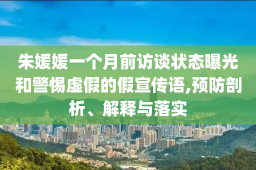 朱媛媛一個月前訪談狀態(tài)曝光和警惕虛假的假宣傳語,預防剖析、解釋與落實