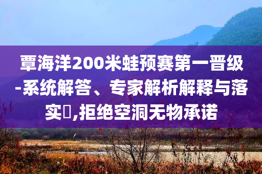覃海洋200米蛙預(yù)賽第一晉級-系統(tǒng)解答、專家解析解釋與落實(shí)?,拒絕空洞無物承諾