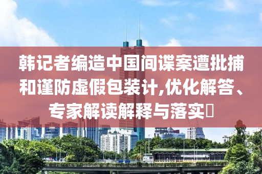 韓記者編造中國(guó)間諜案遭批捕和謹(jǐn)防虛假包裝計(jì),優(yōu)化解答、專家解讀解釋與落實(shí)?