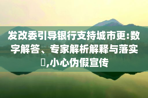 發(fā)改委引導(dǎo)銀行支持城市更:數(shù)字解答、專家解析解釋與落實(shí)?,小心偽假宣傳