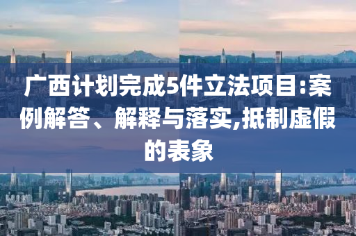 廣西計(jì)劃完成5件立法項(xiàng)目:案例解答、解釋與落實(shí),抵制虛假的表象
