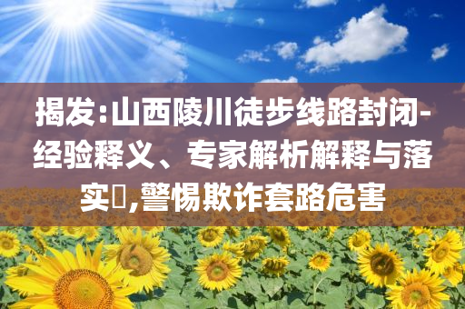 揭發(fā):山西陵川徒步線路封閉-經(jīng)驗(yàn)釋義、專家解析解釋與落實(shí)?,警惕欺詐套路危害