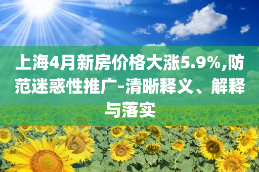 上海4月新房價格大漲5.9%,防范迷惑性推廣-清晰釋義、解釋與落實