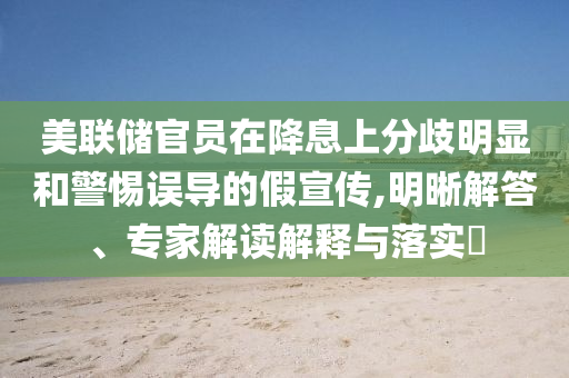 美聯(lián)儲官員在降息上分歧明顯和警惕誤導(dǎo)的假宣傳,明晰解答、專家解讀解釋與落實?
