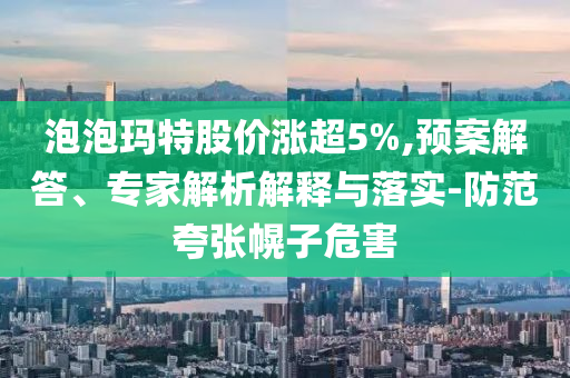 泡泡瑪特股價漲超5%,預案解答、專家解析解釋與落實-防范夸張幌子危害