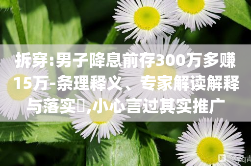 拆穿:男子降息前存300萬多賺15萬-條理釋義、專家解讀解釋與落實?,小心言過其實推廣