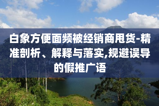 白象方便面頻被經(jīng)銷商甩貨-精準剖析、解釋與落實,規(guī)避誤導(dǎo)的假推廣語