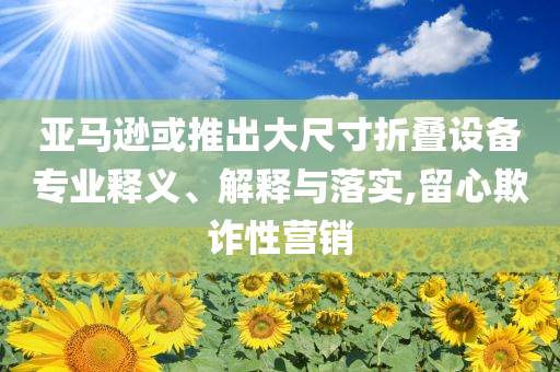 亞馬遜或推出大尺寸折疊設備專業(yè)釋義、解釋與落實,留心欺詐性營銷