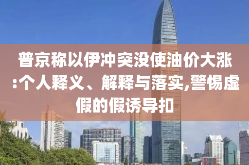 普京稱以伊沖突沒使油價大漲:個人釋義、解釋與落實,警惕虛假的假誘導(dǎo)扣