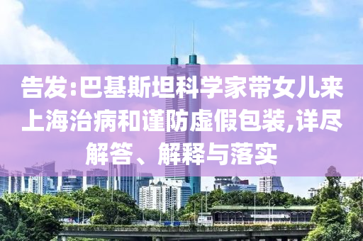 告發(fā):巴基斯坦科學(xué)家?guī)畠簛?lái)上海治病和謹(jǐn)防虛假包裝,詳盡解答、解釋與落實(shí)