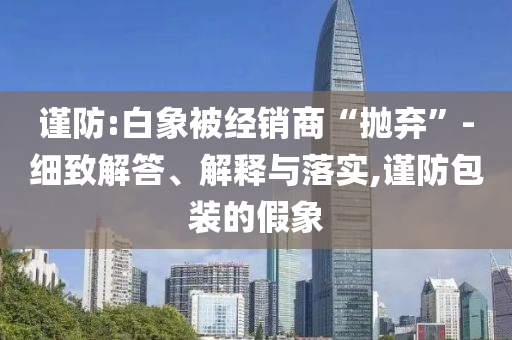 謹防:白象被經(jīng)銷商“拋棄”-細致解答、解釋與落實,謹防包裝的假象