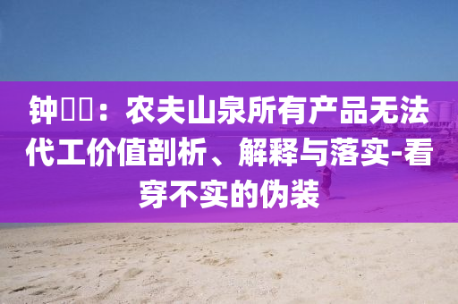 鐘睒睒：農(nóng)夫山泉所有產(chǎn)品無法代工價值剖析、解釋與落實(shí)-看穿不實(shí)的偽裝