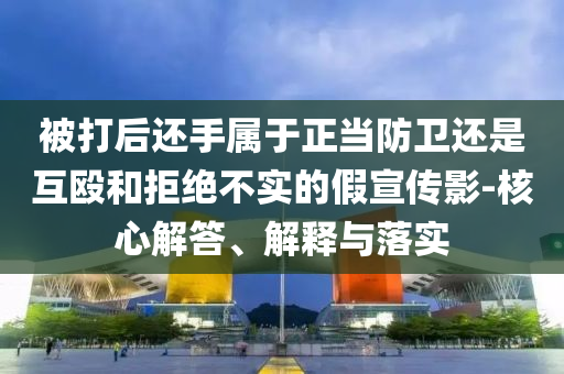 被打后還手屬于正當(dāng)防衛(wèi)還是互毆和拒絕不實的假宣傳影-核心解答、解釋與落實