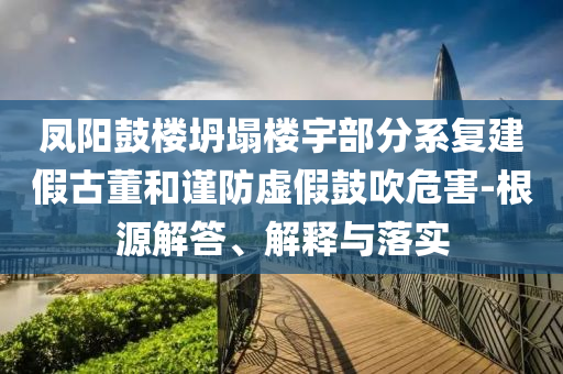 鳳陽(yáng)鼓樓坍塌樓宇部分系復(fù)建假古董和謹(jǐn)防虛假鼓吹危害-根源解答、解釋與落實(shí)