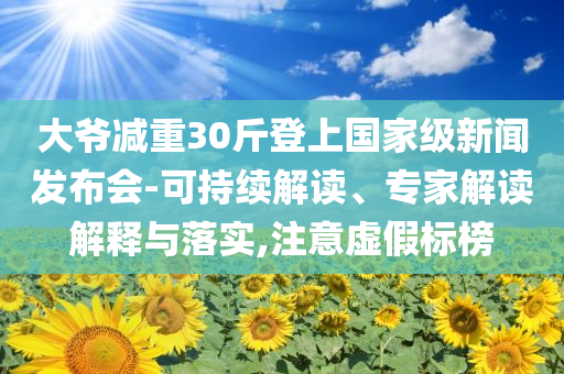 大爺減重30斤登上國家級(jí)新聞發(fā)布會(huì)-可持續(xù)解讀、專家解讀解釋與落實(shí),注意虛假標(biāo)榜