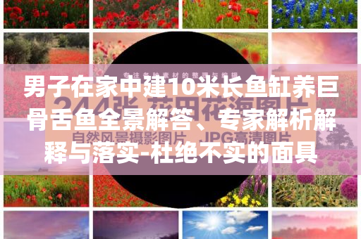 男子在家中建10米長魚缸養(yǎng)巨骨舌魚全景解答、專家解析解釋與落實-杜絕不實的面具