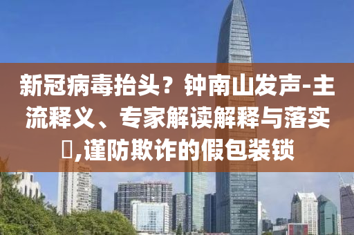 新冠病毒抬頭？鐘南山發(fā)聲-主流釋義、專家解讀解釋與落實?,謹防欺詐的假包裝鎖