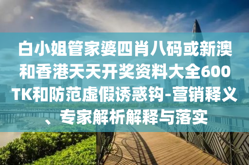 白小姐管家婆四肖八碼或新澳和香港天天開獎資料大全600TK和防范虛假誘惑鉤-營銷釋義、專家解析解釋與落實(shí)