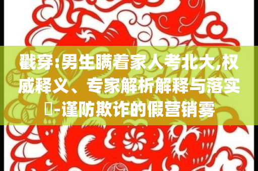 戳穿:男生瞞著家人考北大,權(quán)威釋義、專家解析解釋與落實?-謹防欺詐的假營銷霧