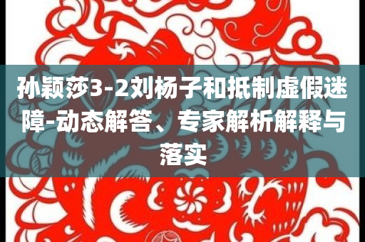 孫穎莎3-2劉楊子和抵制虛假迷障-動態(tài)解答、專家解析解釋與落實