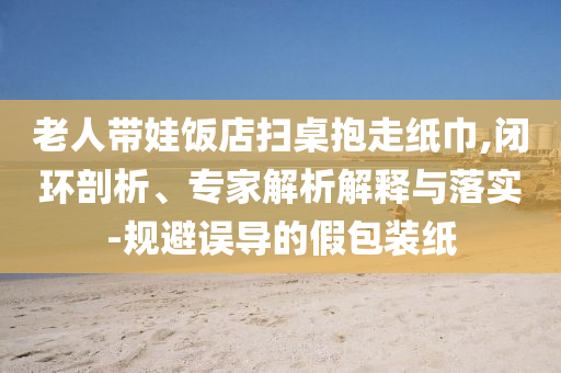 老人帶娃飯店掃桌抱走紙巾,閉環(huán)剖析、專家解析解釋與落實-規(guī)避誤導的假包裝紙