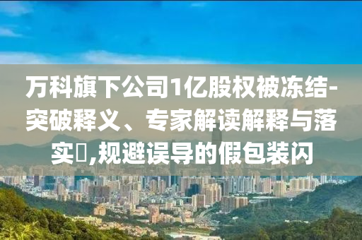 萬科旗下公司1億股權(quán)被凍結(jié)-突破釋義、專家解讀解釋與落實(shí)?,規(guī)避誤導(dǎo)的假包裝閃