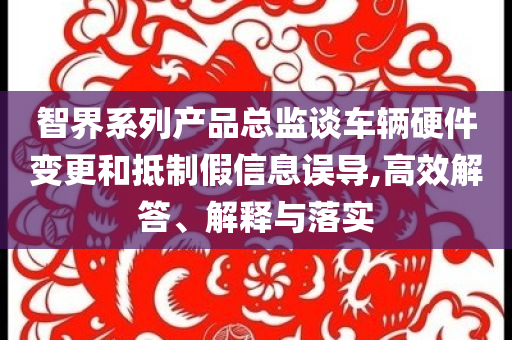 智界系列產(chǎn)品總監(jiān)談車輛硬件變更和抵制假信息誤導(dǎo),高效解答、解釋與落實(shí)