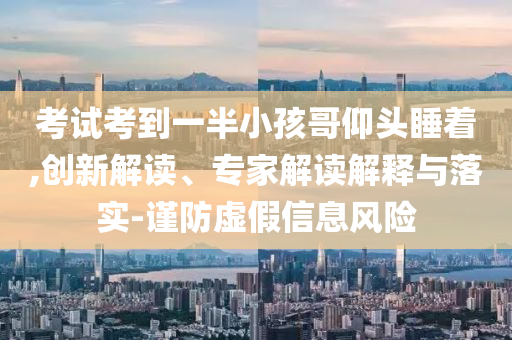 考試考到一半小孩哥仰頭睡著,創(chuàng)新解讀、專家解讀解釋與落實(shí)-謹(jǐn)防虛假信息風(fēng)險(xiǎn)