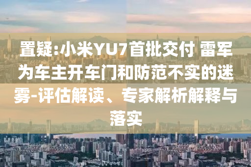 置疑:小米YU7首批交付 雷軍為車主開車門和防范不實(shí)的迷霧-評估解讀、專家解析解釋與落實(shí)