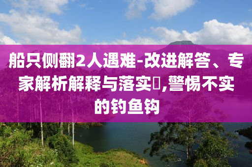 船只側(cè)翻2人遇難-改進(jìn)解答、專(zhuān)家解析解釋與落實(shí)?,警惕不實(shí)的釣魚(yú)鉤
